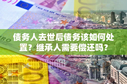 武汉债务人去世后债务该如何处置？继承人需要偿还吗？