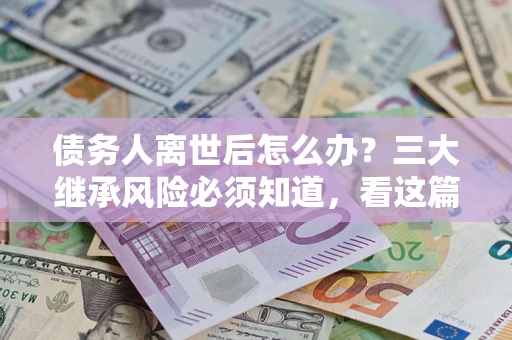 武汉债务人离世后怎么办？三大继承风险必须知道，看这篇就够了