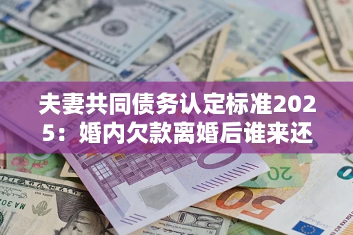 武汉夫妻共同债务认定标准2025：婚内欠款离婚后谁来还？