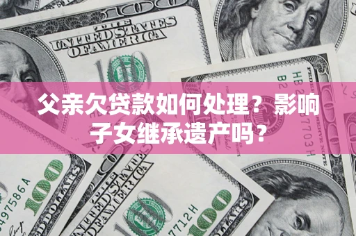 武汉父亲欠贷款如何处理?影响子女继承遗产吗? 武汉父亲欠贷款如何处理?影响子女继承遗产吗?